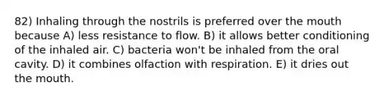 82) Inhaling through the nostrils is preferred over the mouth because A) less resistance to flow. B) it allows better conditioning of the inhaled air. C) bacteria won't be inhaled from the oral cavity. D) it combines olfaction with respiration. E) it dries out the mouth.