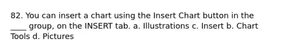 82. You can insert a chart using the Insert Chart button in the ____ group, on the INSERT tab. a. Illustrations c. Insert b. Chart Tools d. Pictures