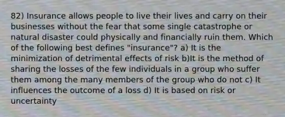 82) Insurance allows people to live their lives and carry on their businesses without the fear that some single catastrophe or natural disaster could physically and financially ruin them. Which of the following best defines "insurance"? a) It is the minimization of detrimental effects of risk b)It is the method of sharing the losses of the few individuals in a group who suffer them among the many members of the group who do not c) It influences the outcome of a loss d) It is based on risk or uncertainty