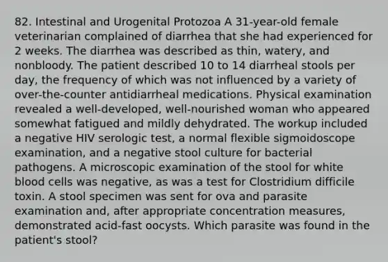 82. Intestinal and Urogenital Protozoa A 31-year-old female veterinarian complained of diarrhea that she had experienced for 2 weeks. The diarrhea was described as thin, watery, and nonbloody. The patient described 10 to 14 diarrheal stools per day, the frequency of which was not influenced by a variety of over-the-counter antidiarrheal medications. Physical examination revealed a well-developed, well-nourished woman who appeared somewhat fatigued and mildly dehydrated. The workup included a negative HIV serologic test, a normal flexible sigmoidoscope examination, and a negative stool culture for bacterial pathogens. A microscopic examination of the stool for white blood cells was negative, as was a test for Clostridium difficile toxin. A stool specimen was sent for ova and parasite examination and, after appropriate concentration measures, demonstrated acid-fast oocysts. Which parasite was found in the patient's stool?