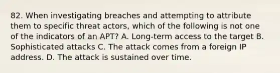 82. When investigating breaches and attempting to attribute them to specific threat actors, which of the following is not one of the indicators of an APT? A. Long-term access to the target B. Sophisticated attacks C. The attack comes from a foreign IP address. D. The attack is sustained over time.