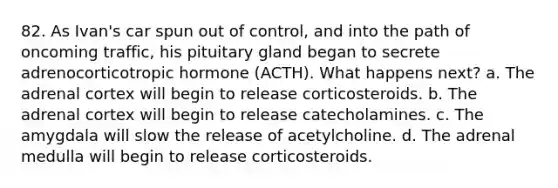 82. As Ivan's car spun out of control, and into the path of oncoming traffic, his pituitary gland began to secrete adrenocorticotropic hormone (ACTH). What happens next? a. The adrenal cortex will begin to release corticosteroids. b. The adrenal cortex will begin to release catecholamines. c. The amygdala will slow the release of acetylcholine. d. The adrenal medulla will begin to release corticosteroids.