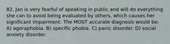 82. Jan is very fearful of speaking in public and will do everything she can to avoid being evaluated by others, which causes her significant impairment. The MOST accurate diagnosis would be: A) agoraphobia. B) specific phobia. C) panic disorder. D) social anxiety disorder.