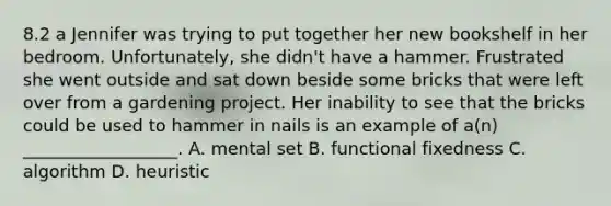 8.2 a Jennifer was trying to put together her new bookshelf in her bedroom. Unfortunately, she didn't have a hammer. Frustrated she went outside and sat down beside some bricks that were left over from a gardening project. Her inability to see that the bricks could be used to hammer in nails is an example of a(n) __________________. A. mental set B. functional fixedness C. algorithm D. heuristic