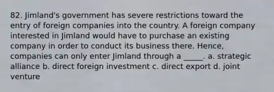 82. Jimland's government has severe restrictions toward the entry of foreign companies into the country. A foreign company interested in Jimland would have to purchase an existing company in order to conduct its business there. Hence, companies can only enter Jimland through a _____. a. strategic alliance b. direct foreign investment c. direct export d. joint venture