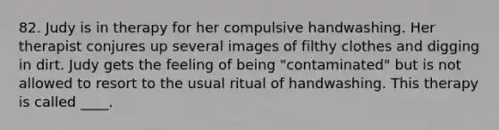 82. Judy is in therapy for her compulsive handwashing. Her therapist conjures up several images of filthy clothes and digging in dirt. Judy gets the feeling of being "contaminated" but is not allowed to resort to the usual ritual of handwashing. This therapy is called ____.