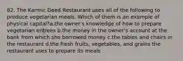 82. The Karmic Deed Restaurant uses all of the following to produce vegetarian meals. Which of them is an example of physical capital?a.the owner's knowledge of how to prepare vegetarian entrees b.the money in the owner's account at the bank from which she borrowed money c.the tables and chairs in the restaurant d.the fresh fruits, vegetables, and grains the restaurant uses to prepare its meals