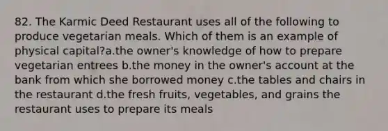 82. The Karmic Deed Restaurant uses all of the following to produce vegetarian meals. Which of them is an example of physical capital?a.the owner's knowledge of how to prepare vegetarian entrees b.the money in the owner's account at the bank from which she borrowed money c.the tables and chairs in the restaurant d.the fresh fruits, vegetables, and grains the restaurant uses to prepare its meals