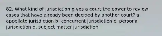 82. What kind of jurisdiction gives a court the power to review cases that have already been decided by another court? a. appellate jurisdiction b. concurrent jurisdiction c. personal jurisdiction d. subject matter jurisdiction