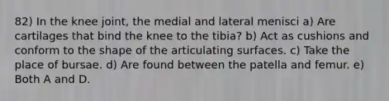 82) In the knee joint, the medial and lateral menisci a) Are cartilages that bind the knee to the tibia? b) Act as cushions and conform to the shape of the articulating surfaces. c) Take the place of bursae. d) Are found between the patella and femur. e) Both A and D.