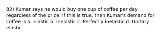 82) Kumar says he would buy one cup of coffee per day regardless of the price. If this is true, then Kumar's demand for coffee is a. Elastic b. Inelastic c. Perfectly inelastic d. Unitary elastic