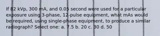 If 82 kVp, 300 mA, and 0.05 second were used for a particular exposure using 3-phase, 12-pulse equipment, what mAs would be required, using single-phase equipment, to produce a similar radiograph? Select one: a. 7.5 b. 20 c. 30 d. 50