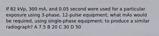 If 82 kVp, 300 mA, and 0.05 second were used for a particular exposure using 3-phase, 12-pulse equipment, what mAs would be required, using single-phase equipment, to produce a similar radiograph? A 7.5 B 20 C 30 D 50