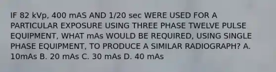 IF 82 kVp, 400 mAS AND 1/20 sec WERE USED FOR A PARTICULAR EXPOSURE USING THREE PHASE TWELVE PULSE EQUIPMENT, WHAT mAs WOULD BE REQUIRED, USING SINGLE PHASE EQUIPMENT, TO PRODUCE A SIMILAR RADIOGRAPH? A. 10mAs B. 20 mAs C. 30 mAs D. 40 mAs