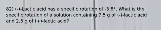 82) (-)-Lactic acid has a specific rotation of -3.8°. What is the specific rotation of a solution containing 7.5 g of (-)-lactic acid and 2.5 g of (+)-lactic acid?