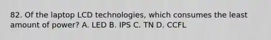 82. Of the laptop LCD technologies, which consumes the least amount of power? A. LED B. IPS C. TN D. CCFL