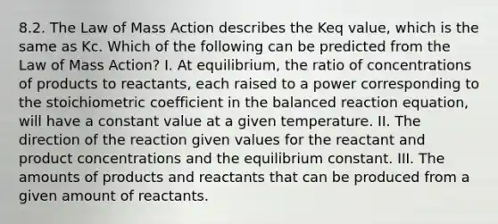 8.2. The Law of Mass Action describes the Keq value, which is the same as Kc. Which of the following can be predicted from the Law of Mass Action? I. At equilibrium, the ratio of concentrations of products to reactants, each raised to a power corresponding to the stoichiometric coefficient in the balanced reaction equation, will have a constant value at a given temperature. II. The direction of the reaction given values for the reactant and product concentrations and the equilibrium constant. III. The amounts of products and reactants that can be produced from a given amount of reactants.