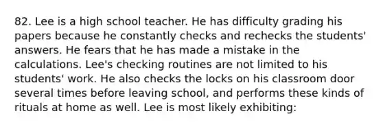 82. Lee is a high school teacher. He has difficulty grading his papers because he constantly checks and rechecks the students' answers. He fears that he has made a mistake in the calculations. Lee's checking routines are not limited to his students' work. He also checks the locks on his classroom door several times before leaving school, and performs these kinds of rituals at home as well. Lee is most likely exhibiting: