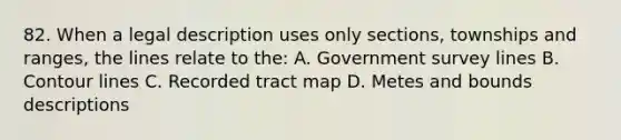 82. When a legal description uses only sections, townships and ranges, the lines relate to the: A. Government survey lines B. Contour lines C. Recorded tract map D. Metes and bounds descriptions