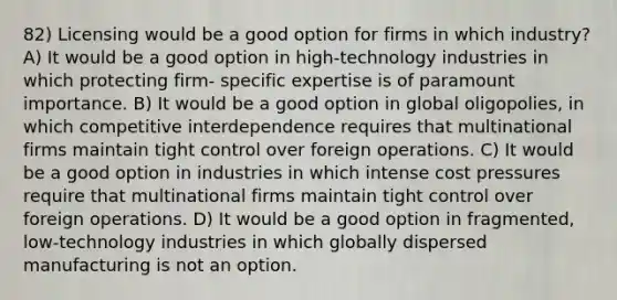 82) Licensing would be a good option for firms in which industry? A) It would be a good option in high-technology industries in which protecting firm- specific expertise is of paramount importance. B) It would be a good option in global oligopolies, in which competitive interdependence requires that multinational firms maintain tight control over foreign operations. C) It would be a good option in industries in which intense cost pressures require that multinational firms maintain tight control over foreign operations. D) It would be a good option in fragmented, low-technology industries in which globally dispersed manufacturing is not an option.