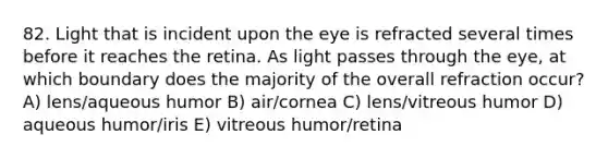 82. Light that is incident upon the eye is refracted several times before it reaches the retina. As light passes through the eye, at which boundary does the majority of the overall refraction occur? A) lens/aqueous humor B) air/cornea C) lens/vitreous humor D) aqueous humor/iris E) vitreous humor/retina