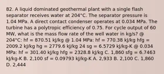 82. A liquid dominated geothermal plant with a single flash separator receives water at 204°C. The separator pressure is 1.04 MPa. A direct contact condenser operates at 0.034 MPa. The turbine has a polytropic efficiency of 0.75. For cycle output of 60 MW, what is the mass flow rate of the well water in kg/s? @ 204°C: hf = 870.51 kJ/kg @ 1.04 MPa: hf = 770.38 kJ/kg hfg = 2009.2 kJ/kg hg = 2779.6 kJ/kg 24 sg = 6.5729 kJ/kg-K @ 0.034 MPa: hf = 301.40 kJ/kg hfg = 2328.8 kJ/kg C. 1,860 sfg = 6.7463 kJ/kg-K B. 2,100 sf = 0.09793 kJ/kg-K A. 2,933 B. 2,100 C. 1,860 D. 2,444