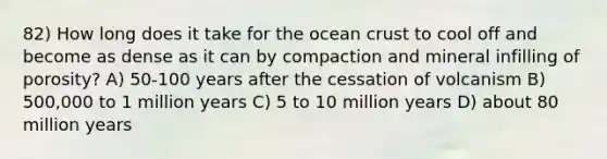 82) How long does it take for the ocean crust to cool off and become as dense as it can by compaction and mineral infilling of porosity? A) 50-100 years after the cessation of volcanism B) 500,000 to 1 million years C) 5 to 10 million years D) about 80 million years