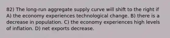 82) The long-run aggregate supply curve will shift to the right if A) the economy experiences technological change. B) there is a decrease in population. C) the economy experiences high levels of inflation. D) net exports decrease.