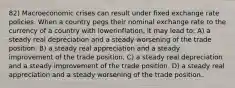 82) Macroeconomic crises can result under fixed exchange rate policies. When a country pegs their nominal exchange rate to the currency of a country with lowerinflation, it may lead to: A) a steady real depreciation and a steady worsening of the trade position. B) a steady real appreciation and a steady improvement of the trade position. C) a steady real depreciation and a steady improvement of the trade position. D) a steady real appreciation and a steady worsening of the trade position.