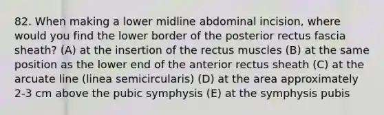 82. When making a lower midline abdominal incision, where would you find the lower border of the posterior rectus fascia sheath? (A) at the insertion of the rectus muscles (B) at the same position as the lower end of the anterior rectus sheath (C) at the arcuate line (linea semicircularis) (D) at the area approximately 2-3 cm above the pubic symphysis (E) at the symphysis pubis