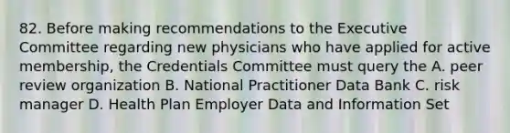 82. Before making recommendations to the Executive Committee regarding new physicians who have applied for active membership, the Credentials Committee must query the A. peer review organization B. National Practitioner Data Bank C. risk manager D. Health Plan Employer Data and Information Set