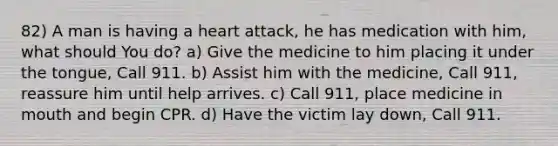 82) A man is having a heart attack, he has medication with him, what should You do? a) Give the medicine to him placing it under the tongue, Call 911. b) Assist him with the medicine, Call 911, reassure him until help arrives. c) Call 911, place medicine in mouth and begin CPR. d) Have the victim lay down, Call 911.