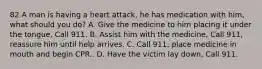 82 A man is having a heart attack, he has medication with him, what should you do? A. Give the medicine to him placing it under the tongue, Call 911. B. Assist him with the medicine, Call 911, reassure him until help arrives. C. Call 911, place medicine in mouth and begin CPR.. D. Have the victim lay down, Call 911.