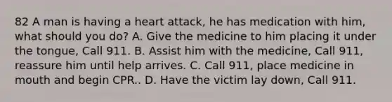 82 A man is having a heart attack, he has medication with him, what should you do? A. Give the medicine to him placing it under the tongue, Call 911. B. Assist him with the medicine, Call 911, reassure him until help arrives. C. Call 911, place medicine in mouth and begin CPR.. D. Have the victim lay down, Call 911.