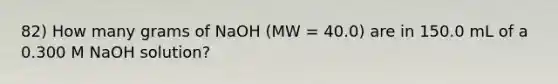 82) How many grams of NaOH (MW = 40.0) are in 150.0 mL of a 0.300 M NaOH solution?