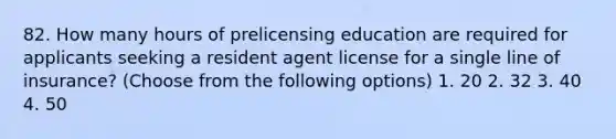 82. How many hours of prelicensing education are required for applicants seeking a resident agent license for a single line of insurance? (Choose from the following options) 1. 20 2. 32 3. 40 4. 50