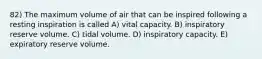 82) The maximum volume of air that can be inspired following a resting inspiration is called A) vital capacity. B) inspiratory reserve volume. C) tidal volume. D) inspiratory capacity. E) expiratory reserve volume.