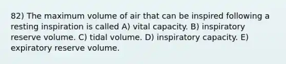 82) The maximum volume of air that can be inspired following a resting inspiration is called A) vital capacity. B) inspiratory reserve volume. C) tidal volume. D) inspiratory capacity. E) expiratory reserve volume.