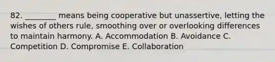 82. ________ means being cooperative but unassertive, letting the wishes of others rule, smoothing over or overlooking differences to maintain harmony. A. Accommodation B. Avoidance C. Competition D. Compromise E. Collaboration