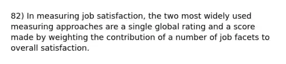 82) In measuring job satisfaction, the two most widely used measuring approaches are a single global rating and a score made by weighting the contribution of a number of job facets to overall satisfaction.