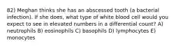 82) Meghan thinks she has an abscessed tooth (a bacterial infection). If she does, what type of white blood cell would you expect to see in elevated numbers in a differential count? A) neutrophils B) eosinophils C) basophils D) lymphocytes E) monocytes