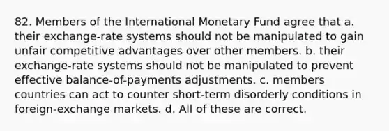 82. Members of the International Monetary Fund agree that a. their exchange-rate systems should not be manipulated to gain unfair competitive advantages over other members. b. their exchange-rate systems should not be manipulated to prevent effective balance-of-payments adjustments. c. members countries can act to counter short-term disorderly conditions in foreign-exchange markets. d. All of these are correct.