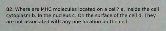 82. Where are MHC molecules located on a cell? a. Inside the cell cytoplasm b. In the nucleus c. On the surface of the cell d. They are not associated with any one location on the cell