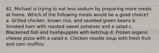 82. Michael is trying to eat less sodium by preparing more meals at home. Which of the following meals would be a good choice? a. Grilled chicken, brown rice, and sautéed green beans b. Smoked ham with roasted sweet potatoes and a salad c. Blackened fish and hushpuppies with ketchup d. Frozen organic cheese pizza with a salad e. Chicken noodle soup with fresh fruit and corn muffins