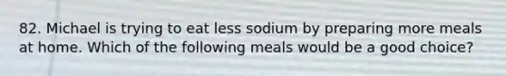 82. Michael is trying to eat less sodium by preparing more meals at home. Which of the following meals would be a good choice?