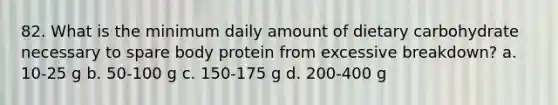 82. What is the minimum daily amount of dietary carbohydrate necessary to spare body protein from excessive breakdown? a. 10-25 g b. 50-100 g c. 150-175 g d. 200-400 g