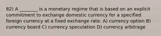 82) A ________ is a monetary regime that is based on an explicit commitment to exchange domestic currency for a specified foreign currency at a fixed exchange rate. A) currency option B) currency board C) currency speculation D) currency arbitrage