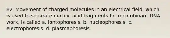 82. Movement of charged molecules in an electrical field, which is used to separate nucleic acid fragments for recombinant DNA work, is called a. iontophoresis. b. nucleophoresis. c. electrophoresis. d. plasmaphoresis.