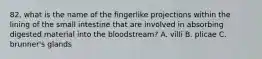 82. what is the name of the fingerlike projections within the lining of the small intestine that are involved in absorbing digested material into the bloodstream? A. villi B. plicae C. brunner's glands