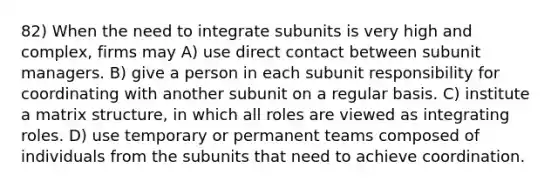 82) When the need to integrate subunits is very high and complex, firms may A) use direct contact between subunit managers. B) give a person in each subunit responsibility for coordinating with another subunit on a regular basis. C) institute a matrix structure, in which all roles are viewed as integrating roles. D) use temporary or permanent teams composed of individuals from the subunits that need to achieve coordination.